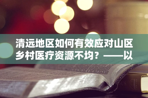 清远地区如何有效应对山区乡村医疗资源不均？——以精准医疗资源下沉为策略