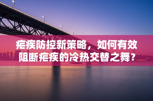 疟疾防控新策略，如何有效阻断疟疾的冷热交替之舞？