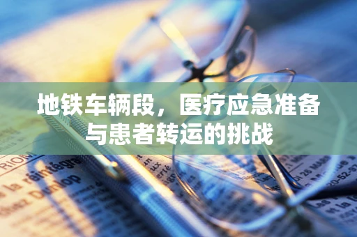 地铁车辆段，医疗应急准备与患者转运的挑战