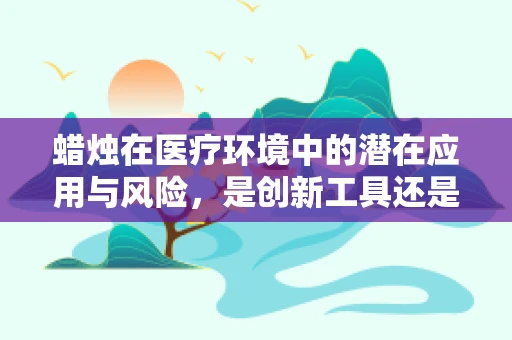 蜡烛在医疗环境中的潜在应用与风险，是创新工具还是安全隐患？