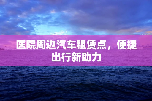 医院周边汽车租赁点，便捷出行新助力