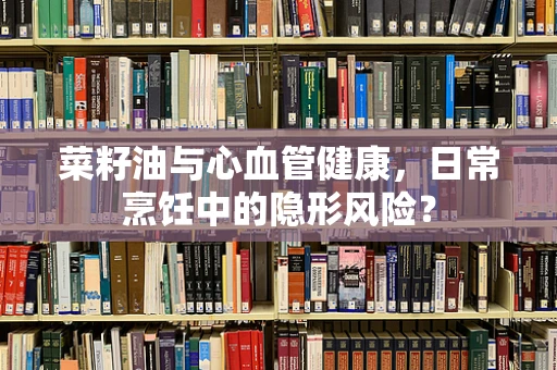 菜籽油与心血管健康，日常烹饪中的隐形风险？