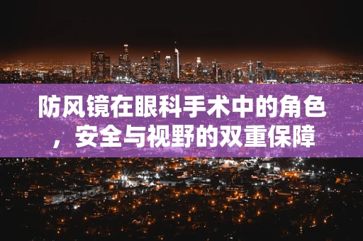 防风镜在眼科手术中的角色，安全与视野的双重保障