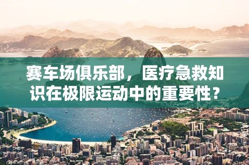 赛车场俱乐部，医疗急救知识在极限运动中的重要性？