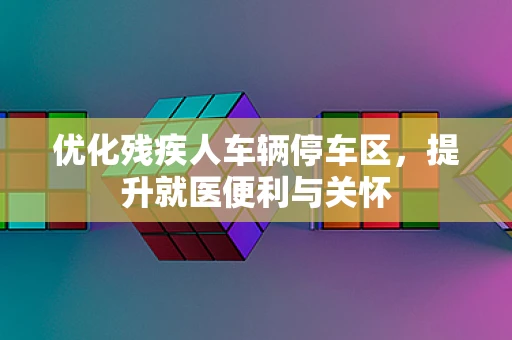 优化残疾人车辆停车区，提升就医便利与关怀