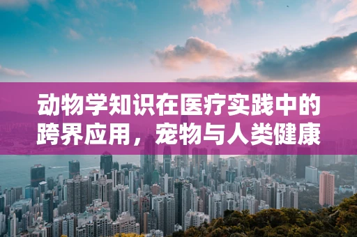 动物学知识在医疗实践中的跨界应用，宠物与人类健康有何异同？