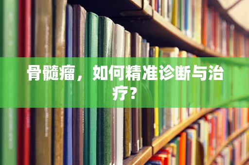 骨髓瘤，如何精准诊断与治疗？