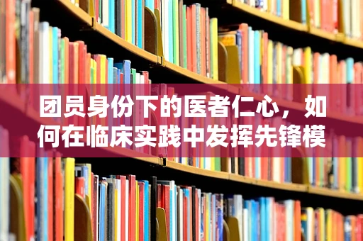 团员身份下的医者仁心，如何在临床实践中发挥先锋模范作用？