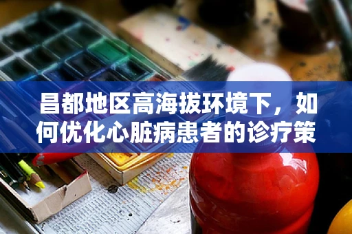 昌都地区高海拔环境下，如何优化心脏病患者的诊疗策略？