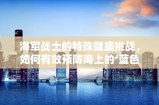 海军战士的特殊健康挑战，如何有效预防海上的‘蓝色病’？