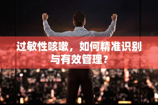 过敏性咳嗽，如何精准识别与有效管理？