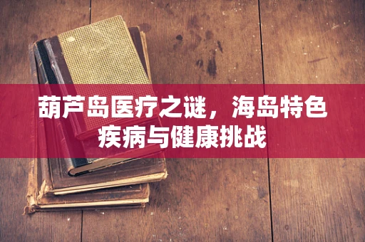 葫芦岛医疗之谜，海岛特色疾病与健康挑战