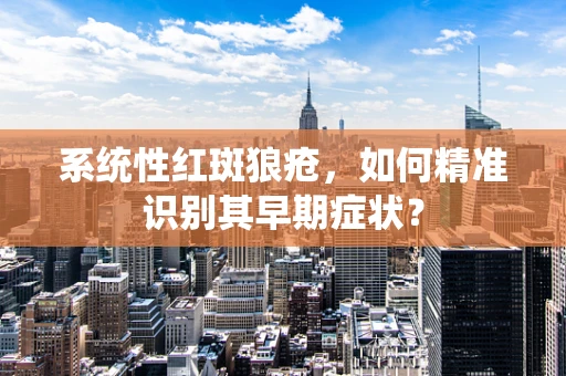 系统性红斑狼疮，如何精准识别其早期症状？