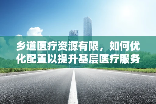 乡道医疗资源有限，如何优化配置以提升基层医疗服务？