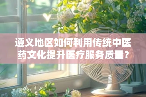 遵义地区如何利用传统中医药文化提升医疗服务质量？