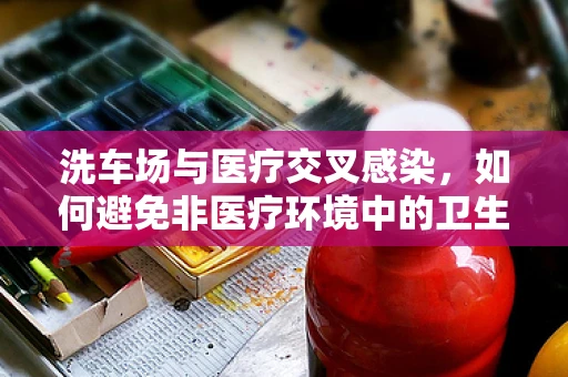 洗车场与医疗交叉感染，如何避免非医疗环境中的卫生风险？