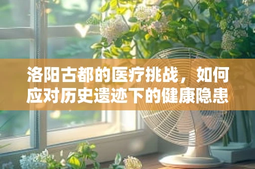 洛阳古都的医疗挑战，如何应对历史遗迹下的健康隐患？