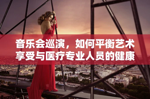 音乐会巡演，如何平衡艺术享受与医疗专业人员的健康管理？