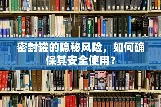 密封罐的隐秘风险，如何确保其安全使用？