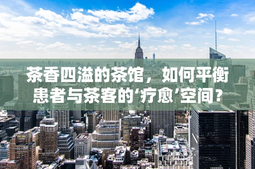 茶香四溢的茶馆，如何平衡患者与茶客的‘疗愈’空间？