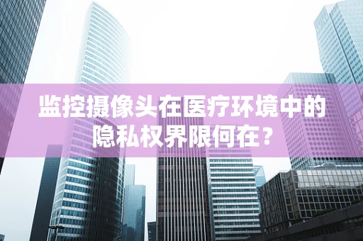 监控摄像头在医疗环境中的隐私权界限何在？