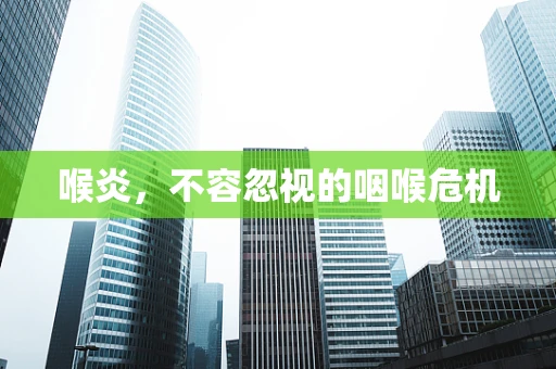 喉炎，不容忽视的咽喉危机