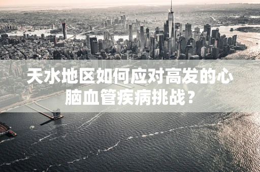 天水地区如何应对高发的心脑血管疾病挑战？
