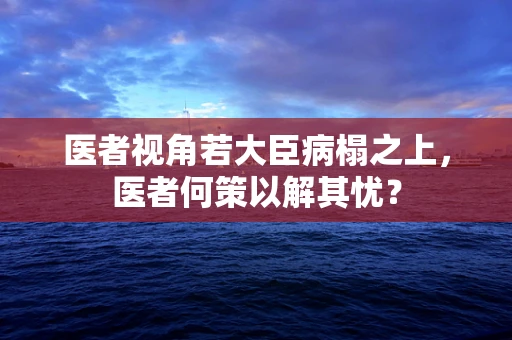 医者视角若大臣病榻之上，医者何策以解其忧？