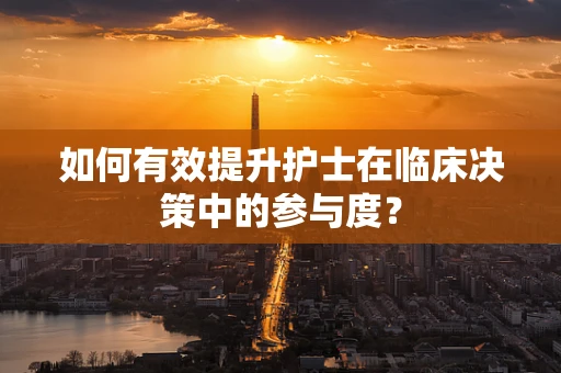 如何有效提升护士在临床决策中的参与度？