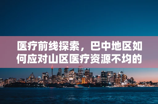 医疗前线探索，巴中地区如何应对山区医疗资源不均的挑战？