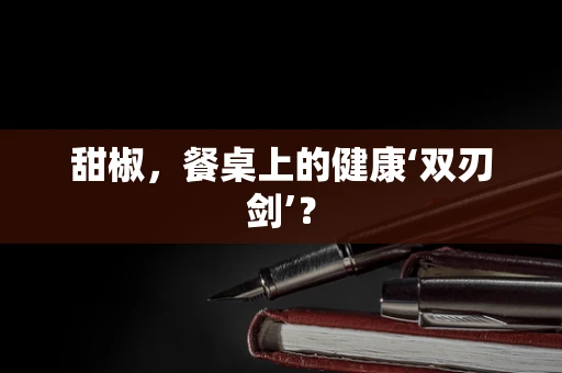 甜椒，餐桌上的健康‘双刃剑’？