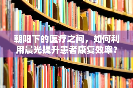 朝阳下的医疗之问，如何利用晨光提升患者康复效率？