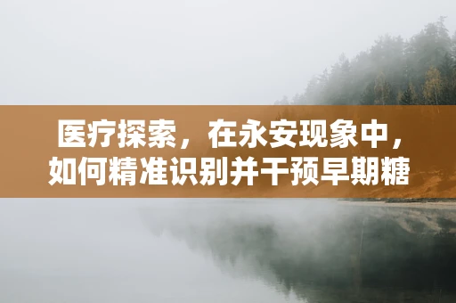 医疗探索，在永安现象中，如何精准识别并干预早期糖尿病足的微妙变化？