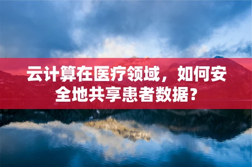 云计算在医疗领域，如何安全地共享患者数据？