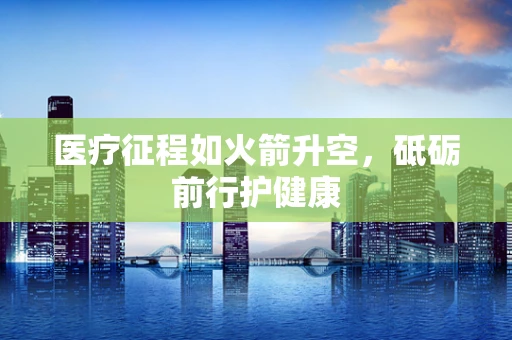 医疗征程如火箭升空，砥砺前行护健康