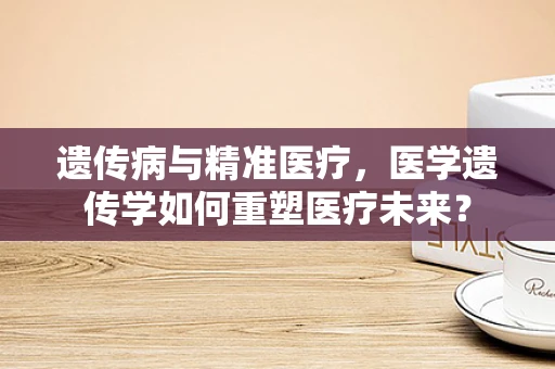 遗传病与精准医疗，医学遗传学如何重塑医疗未来？