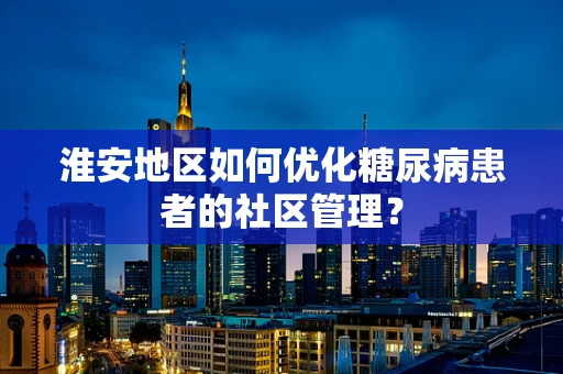 淮安地区如何优化糖尿病患者的社区管理？