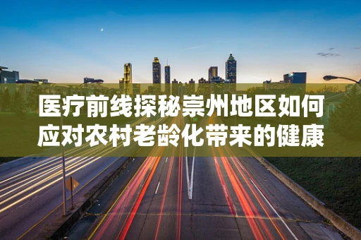 医疗前线探秘崇州地区如何应对农村老龄化带来的健康挑战？