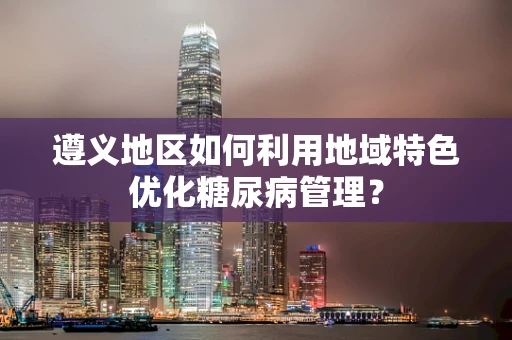 遵义地区如何利用地域特色优化糖尿病管理？