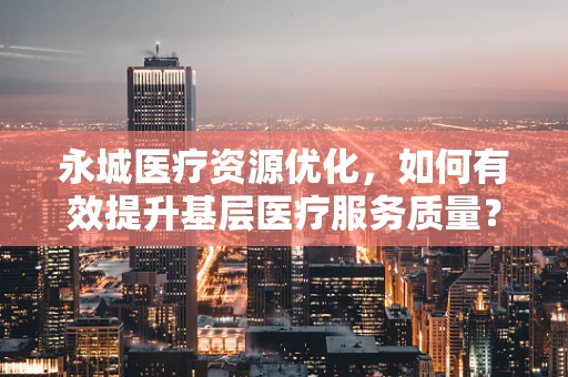 永城医疗资源优化，如何有效提升基层医疗服务质量？