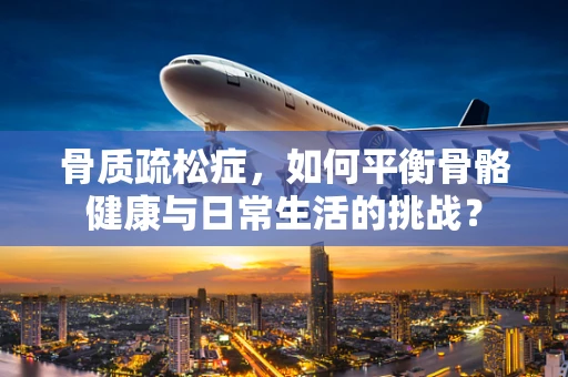 骨质疏松症，如何平衡骨骼健康与日常生活的挑战？