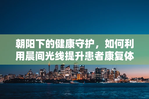 朝阳下的健康守护，如何利用晨间光线提升患者康复体验？