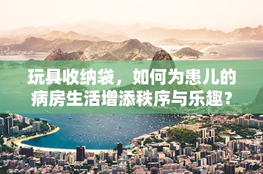 玩具收纳袋，如何为患儿的病房生活增添秩序与乐趣？