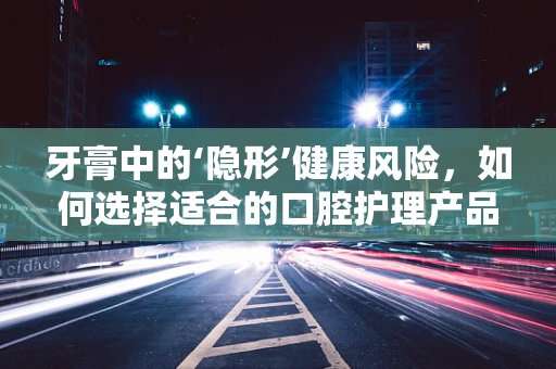 牙膏中的‘隐形’健康风险，如何选择适合的口腔护理产品？
