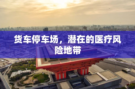 货车停车场，潜在的医疗风险地带