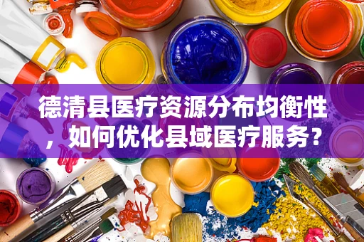 德清县医疗资源分布均衡性，如何优化县域医疗服务？