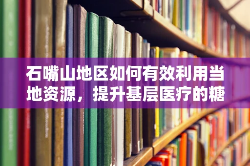 石嘴山地区如何有效利用当地资源，提升基层医疗的糖尿病足治疗能力？