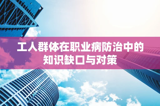 工人群体在职业病防治中的知识缺口与对策