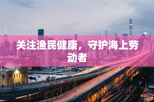 关注渔民健康，守护海上劳动者