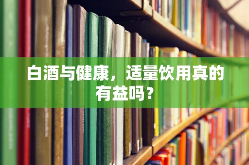 白酒与健康，适量饮用真的有益吗？